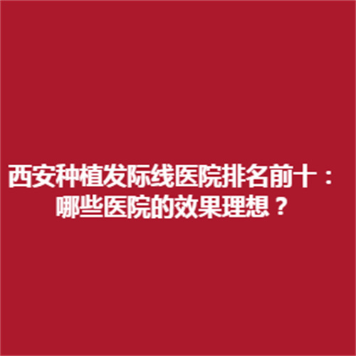 西安种植发际线医院排行榜名单附上医院的真实介绍，了解一下吧。